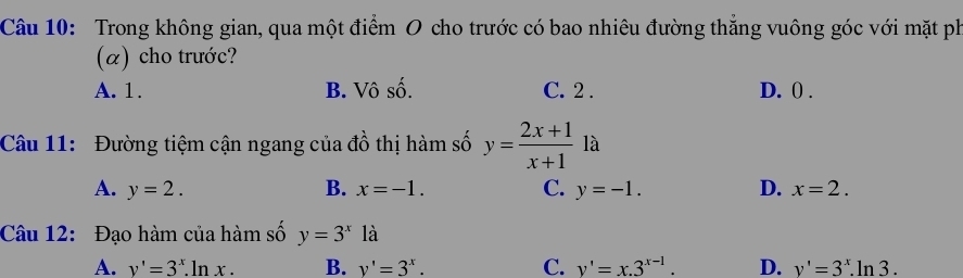 Trong không gian, qua một điểm O cho trước có bao nhiêu đường thẳng vuông góc với mặt ph
(α) cho trước?
A. 1. B. Vô số. C. 2. D. () .
Câu 11: Đường tiệm cận ngang của đồ thị hàm số y= (2x+1)/x+1  là
A. y=2. B. x=-1. C. y=-1. D. x=2. 
Câu 12: Đạo hàm của hàm số y=3^x là
A. v'=3^x.ln x. B. v'=3^x. C. v'=x.3^(x-1). D. v'=3^x.ln 3.