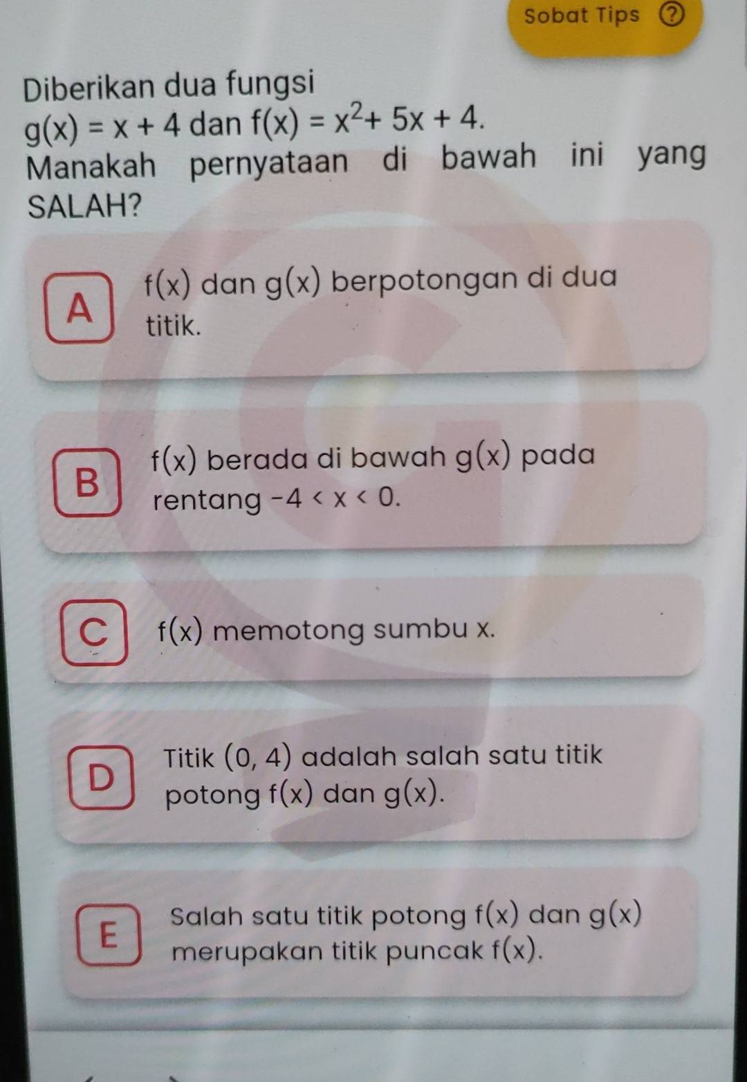 Sobat Tips ②
Diberikan dua fungsi
g(x)=x+4 dan f(x)=x^2+5x+4. 
Manakah pernyataan di bawah ini yan
SALAH?
f(x) dan g(x) berpotongan di dua
A
titik.
f(x) berada di bawah g(x) pada
B
rentang -4 .
C f(x) memotong sumbu x.
Titik (0,4) adalah salah satu titik 
D
potong f(x) dan g(x).
E Salah satu titik potong f(x) dan g(x)
merupakan titik puncak f(x).