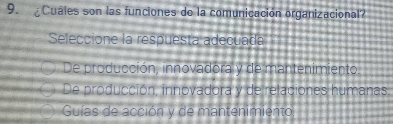 ¿Cuáles son las funciones de la comunicación organizacional?
Seleccione la respuesta adecuada
De producción, innovadora y de mantenimiento.
De producción, innovadora y de relaciones humanas.
Guías de acción y de mantenimiento.