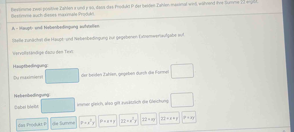 Bestimme zwei positive Zahlen x und y so, dass das Produkt P der beiden Zahlen maximal wird, während ihre Summe 22 ergibt. 
Bestimme auch dieses maximale Produkt. 
A - Haupt- und Nebenbedingung aufstellen 
Stelle zunächst die Haupt- und Nebenbedingung zur gegebenen Extremwertaufgabe auf. 
Vervollständige dazu den Text: 
Hauptbedingung: 
Du maximierst der beiden Zahlen, gegeben durch die Formel □ . 
Nebenbedingung: 
Dabei bleibt immer gleich, also gilt zusätzlich die Gleichung 
das Produkt P die Summe P=x^2y P=x+y 22=x^2y 22=xy 22=x+y P=xy