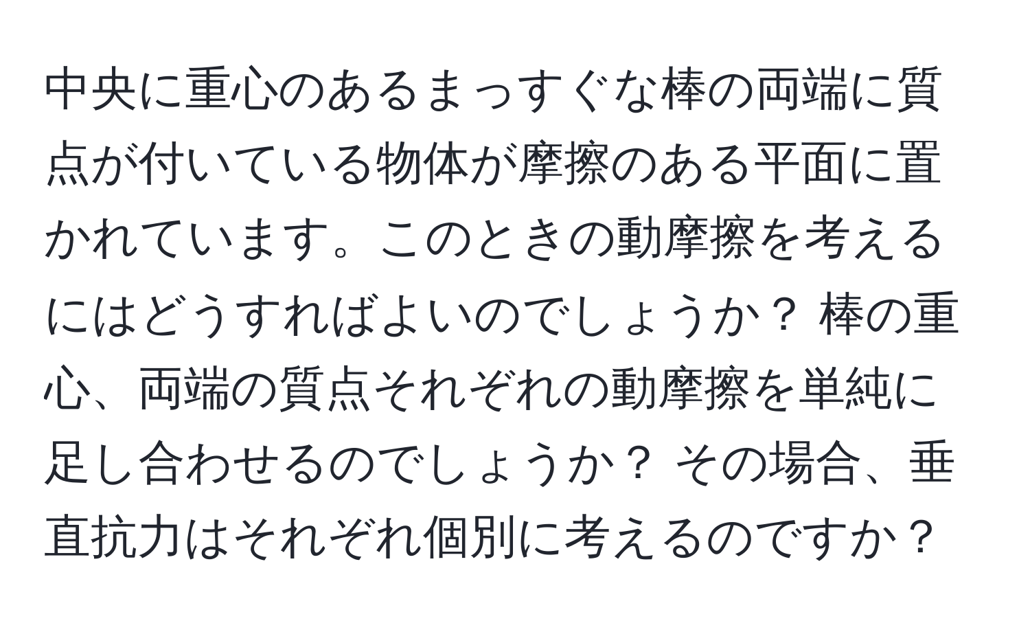 中央に重心のあるまっすぐな棒の両端に質点が付いている物体が摩擦のある平面に置かれています。このときの動摩擦を考えるにはどうすればよいのでしょうか？ 棒の重心、両端の質点それぞれの動摩擦を単純に足し合わせるのでしょうか？ その場合、垂直抗力はそれぞれ個別に考えるのですか？