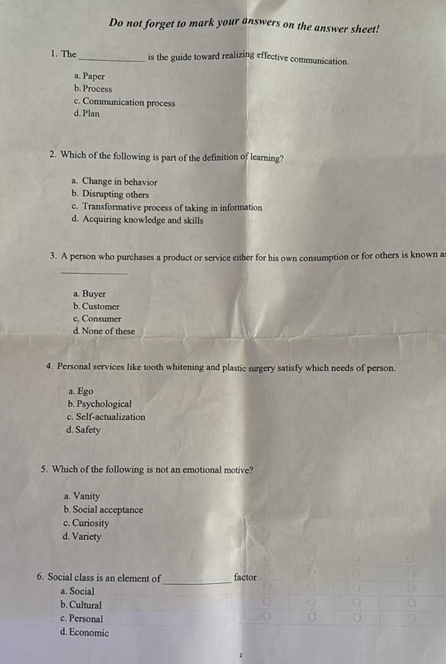 Do not forget to mark your answers on the answer sheet!
1. The_ is the guide toward realizing effective communication.
a. Paper
b. Process
c. Communication process
d. Plan
2. Which of the following is part of the definition of learning?
a. Change in behavior
b. Disrupting others
c. Transformative process of taking in information
d. Acquiring knowledge and skills
3. A person who purchases a product or service either for his own consumption or for others is known a
_
a. Buyer
b. Customer
c. Consumer
d. None of these
4. Personal services like tooth whitening and plastic surgery satisfy which needs of person.
a. Ego
b. Psychological
c. Self-actualization
d. Safety
5. Which of the following is not an emotional motive?
a. Vanity
b. Social acceptance
c. Curiosity
d. Variety
_
6. Social class is an element of factor
a. Social
b. Cultural
c. Personal
d. Economic