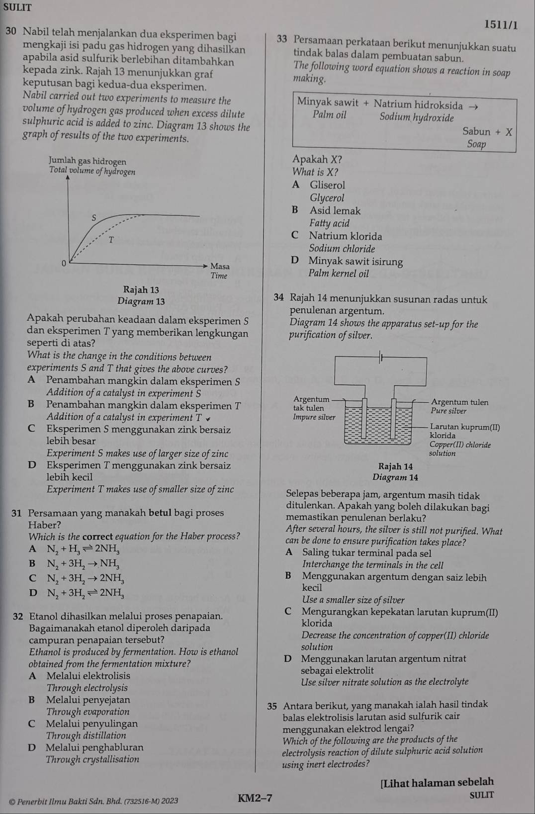 SULIT 1511/1
30 Nabil telah menjalankan dua eksperimen bagi 33 Persamaan perkataan berikut menunjukkan suatu
mengkaji isi padu gas hidrogen yang dihasilkan tindak balas dalam pembuatan sabun.
apabila asid sulfurik berlebihan ditambahkan The following word equation shows a reaction in soap
kepada zink. Rajah 13 menunjukkan graf
making.
keputusan bagi kedua-dua eksperimen.
Nabil carried out two experiments to measure the Minyak sawit + Natrium hidroksida →
volume of hydrogen gas produced when excess dilute Palm oil Sodium hydroxide
sulphuric acid is added to zinc. Diagram 13 shows the Sabun + X
graph of results of the two experiments. Soap
Apakah X?
What is X?
A Gliserol
Glycerol
B Asid lemak
Fatty acid
C Natrium klorida
Sodium chloride
D Minyak sawit isirung
Palm kernel oil
34 Rajah 14 menunjukkan susunan radas untuk
penulenan argentum.
Apakah perubahan keadaan dalam eksperimen S Diagram 14 shows the apparatus set-up for the
dan eksperimen T yang memberikan lengkungan purification of silver.
seperti di atas?
What is the change in the conditions between
experiments S and T that gives the above curves?
A Penambahan mangkin dalam eksperimen S
Addition of a catalyst in experiment S
B Penambahan mangkin dalam eksperimen T 
Addition of a catalyst in experiment T
C Eksperimen S menggunakan zink bersaiz
lebih besar
Experiment S makes use of larger size of zinc
D Eksperimen T menggunakan zink bersaiz
lebih kecil 
Experiment T makes use of smaller size of zinc Selepas beberapa jam, argentum masih tidak
ditulenkan. Apakah yang boleh dilakukan bagi
31 Persamaan yang manakah betul bagi proses memastikan penulenan berlaku?
Haber? After several hours, the silver is still not purified. What
Which is the correct equation for the Haber process? can be done to ensure purification takes place?
A N_2+H_3leftharpoons 2NH_3 A Saling tukar terminal pada sel
B N_2+3H_2to NH_3 Interchange the terminals in the cell
C N_2+3H_2to 2NH_3
B Menggunakan argentum dengan saiz lebih
D N_2+3H_2leftharpoons 2NH_3
kecil
Use a smaller size of silver
32 Etanol dihasilkan melalui proses penapaian.
C Mengurangkan kepekatan larutan kuprum(II)
klorida
Bagaimanakah etanol diperoleh daripada Decrease the concentration of copper(II) chloride
campuran penapaian tersebut?
solution
Ethanol is produced by fermentation. How is ethanol
obtained from the fermentation mixture? D Menggunakan larutan argentum nitrat
A Melalui elektrolisis sebagai elektrolit
Through electrolysis Use silver nitrate solution as the electrolyte
B Melalui penyejatan
Through evaporation 35 Antara berikut, yang manakah ialah hasil tindak
balas elektrolisis larutan asid sulfurik cair
C Melalui penyulingan
Through distillation menggunakan elektrod lengai?
D Melalui penghabluran Which of the following are the products of the
Through crystallisation electrolysis reaction of dilute sulphuric acid solution
using inert electrodes?
[Lihat halaman sebelah
© Penerbit Ilmu Bakti Sdn. Bhd. (732516-M) 2023 KM2-7 SULIT