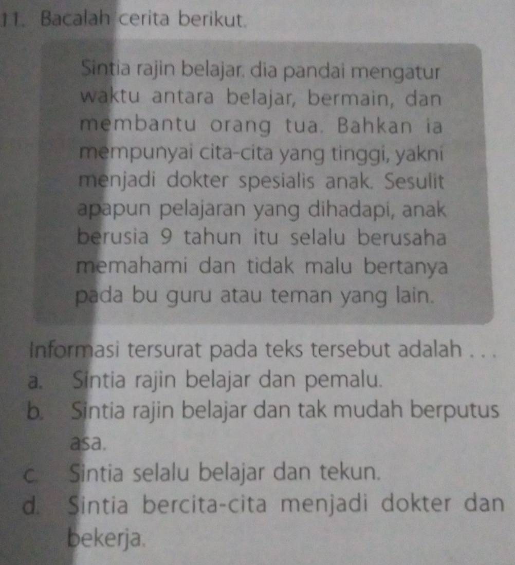 Bacalah cerita berikut.
Sintia rajin belajar, dia pandai mengatur
waktu antara belajar, bermain, dan
membantu orang tua. Bahkan ia
mempunyai cita-cita yang tinggi, yakni
menjadi dokter spesialis anak. Sesulit
apapun pelajaran yang dihadapi, anak
berusia 9 tahun itu selalu berusaha
memahami dan tidak malu bertanya
pada bu guru atau teman yang lain.
Informasi tersurat pada teks tersebut adalah . . .
a. Sintia rajin belajar dan pemalu.
b. Sintia rajin belajar dan tak mudah berputus
asa.
c. Sintia selalu belajar dan tekun.
d. Sintia bercita-cita menjadi dokter dan
bekerja.