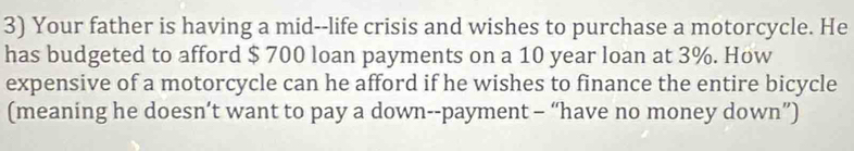 Your father is having a mid--life crisis and wishes to purchase a motorcycle. He 
has budgeted to afford $ 700 loan payments on a 10 year loan at 3%. How 
expensive of a motorcycle can he afford if he wishes to finance the entire bicycle 
(meaning he doesn’t want to pay a down--payment - “have no money down”)