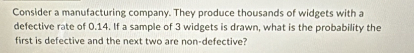 Consider a manufacturing company. They produce thousands of widgets with a 
defective rate of 0.14. If a sample of 3 widgets is drawn, what is the probability the 
first is defective and the next two are non-defective?