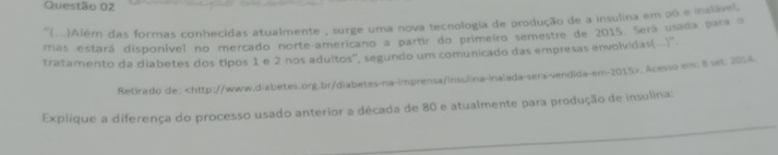 ''(..)Além das formas conhecidas atualmente , surge uma nova tecnologia de produção de a insulina em pô e inalável. 
mas estará disponível no mercado norte-americano a partir do primeiro semestre de 2015. Será usada para o 
tratamento da diabetes dos típos 1 e 2 nos adultos', segundo um comunicado das empresas envolvidas(..). 
Retirado de:. Acesso em; 8 set. 2014. 
Explique a diferença do processo usado anterior a década de 80 e atualmente para produção de insulina: