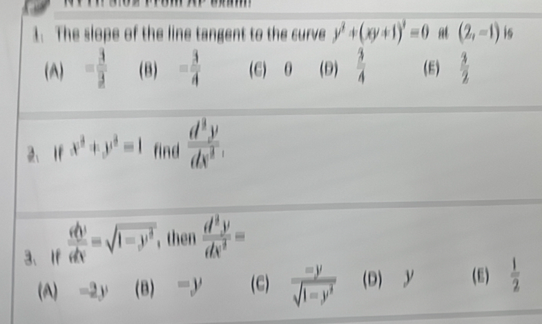 The slope of the line tangent to the curve y^2+(xy+1)^2=0 at (2,-1) i6
(A) = 3/3  (B) = 3/4  (E) θ (D)  3/4  (E)  3/2 
2、 If x^3+y^3=1 find  d^3y/dx^3 . 
3、If frac v partial vphi v=sqrt(1-y^d) ,then  d^3y/dx^2 =
(A) -2y (B) -y (C) frac =ysqrt(1-y^(2-y^sqrt 1-y^3)) (D) y (E)  1/2 