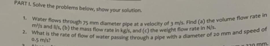 Solve the problems below, show your solution. 
1. Water flows through 75 mm diameter pipe at a velocity of 3 m/s. Find (a) the volume flow rate in
m^3/s and li/s, (b) the mass flow rate in kg/s, and (c) the weight flow rate in N/s. 
2. What is the rate of flow of water passing through a pipe with a diameter of 20 mm and speed of
0.5 m/s?
20 mm.