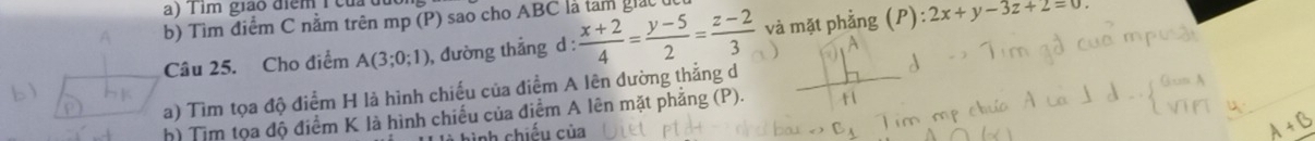 Tim giáo điểm T của
b) Tìm điểm C nằm trên mp (P) sao cho ABC là tam giác t
Câu 25. Cho điểm A(3;0;1) , đường thẳng d :  (x+2)/4 = (y-5)/2 = (z-2)/3  và mặt phẳng (P):2x+y-3z+2equiv 0. 
a) Tìm tọa độ điểm H là hình chiếu của điểm A lên đường thẳng d
h) Tim tọa độ điểm K là hình chiếu của điểm A lên mặt phẳng (P).
hình chiếu của