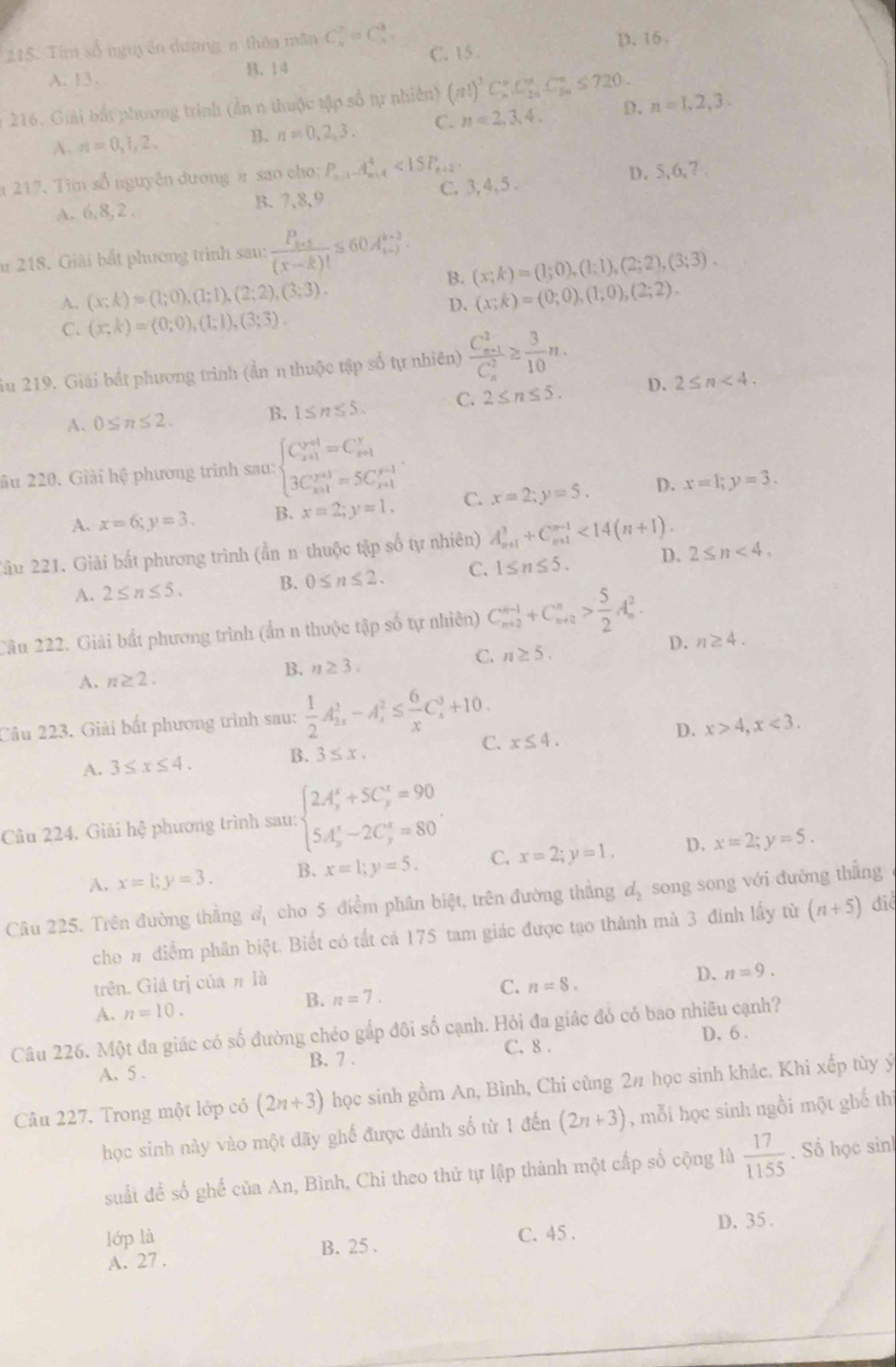 Tim số nguyên dương n thêa mãn C_n^(7=C_n^3. D. 16 .
C. 15 .
A. 13. B. 14
216. Giải bắt phương trình (ản n thuộc tập số tự nhiên) (n!)^3)C_n^(n.C_(2n)^n.C_(5n)^n≤ 720. D. n=1,2,3.
A. n=0,1,2, B. n=0,2,3. C. n=2,3,4.
217. Tìm số nguyễn dương π sao cho: P_n+1)A_(n+4)^4<1SP_n+2
A. 6,8,2 . B. 7,8,9 C. 3, 4, 5 . D. 5,6,7 .
u 218. Giải bắt phương trình sau: frac P_k+1(x-k)!≤ 60A_(i+j)^(k+3).
B. (x;k)=(1;0),(1;1),(2;2),(3;3).
A, (x;k)=(1;0),(1;1),(2;2),(3;3). (x;k)=(0;0),(1;0),(2;2).
D.
C. (x;k)=(0;0),(1;1),(3;3).
ău 219. Giải bắt phương trình (ản n thuộc tập số tự nhiên) frac (C_n+1)^2(C_n)^2≥  3/10 n.
A. 0≤ n≤ 2. B. 1≤ n≤ 5. C. 2≤ n≤ 5. D. 2≤ n<4.
ău 220. Giải hệ phương trình sau: beginarrayl C_(x+1)^(x+1)=C_(x+1)^y 3C_(x+1)^(y+1)=5C_(x+1)^(y-1)endarray.
A. x=6;y=3. B. x=2;y=1. C. x=2;y=5. D. x=1;y=3.
2âu 221. Giải bất phương trình (ẩn n thuộc tập số tự nhiên) A_(n+1)^3+C_(n+1)^(n-1)<14(n+1).
A. 2≤ n≤ 5. B. 0≤ n≤ 2. C. 1≤ n≤ 5. D. 2≤ n<4,
Câu 222. Giải bất phương trình (ẩn n thuộc tập số tự nhiên) C_(n+2)^(n-1)+C_(n+2)^n> 5/2 A_n^(2.
D. n≥ 4.
C. n≥ 5.
B.
A. n≥ 2. n≥ 3.
Câu 223. Giải bất phương trình sau: frac 1)2A_(2x)^2-A_x^(2≤ frac 6)xC_x^(3+10.
A. 3≤ x≤ 4. B. 3≤ x, C. x≤ 4. D. x>4,x<3.
Cầu 224. Giải hệ phương trình sau: beginarray)l 2A_3^(x+5C_y^z=90 5A_x^x-2C_y^z=80endarray). .
A. x=1;y=3. B. x=1;y=5. C. x=2;y=1. D. x=2;y=5.
Câu 225. Trên đường thẳng d_1 cho 5 điểm phân biệt, trên đường thắng d_2 song song với đường thẳng
cho # điểm phân biệt. Biết có tất cả 175 tam giác được tạo thành mà 3 đinh lấy từ (n+5) điể
trên. Giá trị của n là
C.
A. n=10. B. n=7. n=8. D. n=9.
Câu 226. Một đa giác có số đường chéo gắp đội số cạnh. Hỏi đa giác đó có bao nhiều cạnh?
D. 6
C. 8 .
A. 5 . B. 7 .
Câu 227. Trong một lớp có (2n+3) học sinh gồm An, Bình, Chi cùng 2# học sinh khác. Khi xếp tùy ý
học sinh này vào một dãy ghế được đánh số từ 1 đến (2n+3) , mỗi học sinh ngồi một ghế thì
suất đề số ghế của An, Bình, Chi theo thứ tự lập thành một cấp số cộng là  17/1155 . Số học sinh
lớp là C. 45 . D、35.
B. 25 .
A. 27 .
