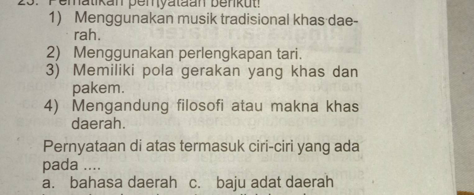 Pematikan pemyataan benkut!
1) Menggunakan musik tradisional khas dae-
rah.
2) Menggunakan perlengkapan tari.
3) Memiliki pola gerakan yang khas dan
pakem.
4) Mengandung filosofi atau makna khas
daerah.
Pernyataan di atas termasuk ciri-ciri yang ada
pada ....
a. bahasa daerah c. baju adat daerah