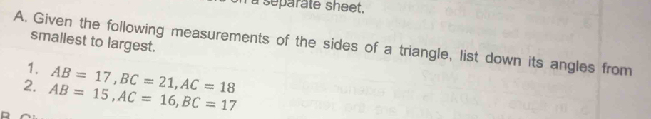 a separate sheet. 
smallest to largest. 
A. Given the following measurements of the sides of a triangle, list down its angles from 
1. AB=17, BC=21, AC=18
2. AB=15, AC=16, BC=17