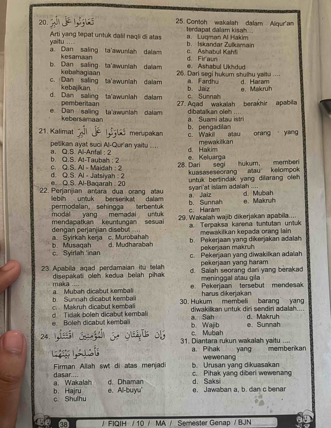 Contoh wakalah dalam Alqur'an
terdapat dalam kisah...
Arti yang tepat untuk dalil naqli di atas a. Luqman Al Hakim
yaitu ... b. Iskandar Zulkarnain
a. Dan saling ta'awunlah dalam c. Ashabul Kahfi
kesamaan d. Fir'aun
b. Dan saling ta'awunlah dalam e. Ashabul Ukhdud
kebahagiaan 26. Dari segi hukum shulhu yaitu ....
c. Dan saling ta'awunlah dalam a. Fardhu d. Haram
kebajikan b. Jaiz e. Makruh
d. Dan saling ta'awunlah dalam c. Sunnah
pemberitaan 27. Aqad wakalah berakhir apabila
e. Dan saling ta'awunlah dalam dibatalkan oleh
kebersamaan a. Suamí atau istri
b. pengadilan
21. Kalimat merupakan c. Wakil atau orang yang
petikan ayat suci Al-Qur'an yaitu .... mewakilkan
a. Q.S. Al-Anfal : 2 d. Hakim
b. Q.S. At-Taubah : 2 e. Keluarga
c. Q.S. Al - Maidah: 2 28. Dari  segi hukum, memberi
d. Q.S. Al - Jatsiyah : 2 kuasaseseorang atau kelompok
e. Q.S. Al-Baqarah : 20 untuk bertindak yang dilarang oleh 
22. Perjanjian antara dua orang atau syari'at islam adalah ....
lebih untuk berserikat dalam a. Jaiz d. Mubah
permodalan, sehingga terbentuk b. Sunnah e. Makruh
modal yang memadai untuk c. Haram
mendapatkan keuntungan sesuai 29. Wakalah wajib dikerjakan apabila....
dengan perjanjian disebut .... a. Terpaksa karena tuntutan untuk
a. Syirkah kerja c. Murobahah mewakilkan kepada orang lain
b. Musaqah d. Mudharabah b. Pekerjaan yang dikerjakan adalah
pekerjaan makruh
c. Syirlah 'inan
c. Pekerjaan yang diwakilkan adalah
pekerjaan yang haram
23 Apabila aqad perdamaian itu telah d. Salah seorang dari yang berakad
disepakati oleh kedua belah pihak
meninggal atau gila
maka
a. Mubah dicabut kembali e. Pekerjaan tersebut mendesak
harus dikerjakan
b. Sunnah dicabut kembali 30. Hukum membeli barang yang
c Makruh dicabut kembali
diwakilkan untuk diri sendiri adalah....
d Tidak boleh dicabut kembali a. Sah d. Makruh
e. Boleh dicabut kembali b. Wajib e. Sunnah
24. c. Mubah
31. Diantara rukun wakalah yaitu ....
a. Pihak yang memberikan
wewenang
Firman Allah swt di atas menjadi b. Urusan yang dikuasakan
dasar.... c. Pihak yang diberi wewenang
a. Wakalah d. Dhaman d. Saksi
b. Hajru e. Al-buyu' e. Jawaban a, b. dan c benar
c. Shulhu
38 / FIQIH / 10 / MA / Semester Genap / BJN