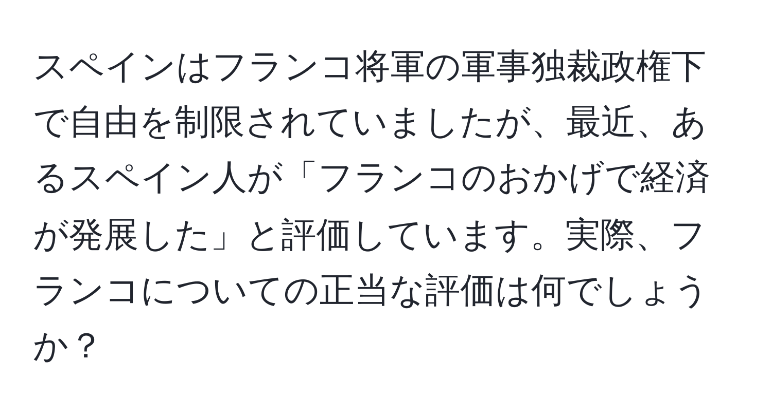 スペインはフランコ将軍の軍事独裁政権下で自由を制限されていましたが、最近、あるスペイン人が「フランコのおかげで経済が発展した」と評価しています。実際、フランコについての正当な評価は何でしょうか？