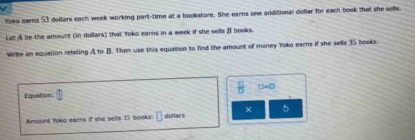 Yoko earns 53 dollars each week working part-time at a bookstore. She earns one additional dollar for each book that she sells. 
Let A be the amount (in dollars) that Yoko earns in a week if she sells B books. 
Write an equation relating A to B. Then use this equation to find the amount of money Yoko earns if she sells 35 books.
 □ /□   □ =□
Equation: 
Amount Yoko earns if she sells 35 books: dollars ×