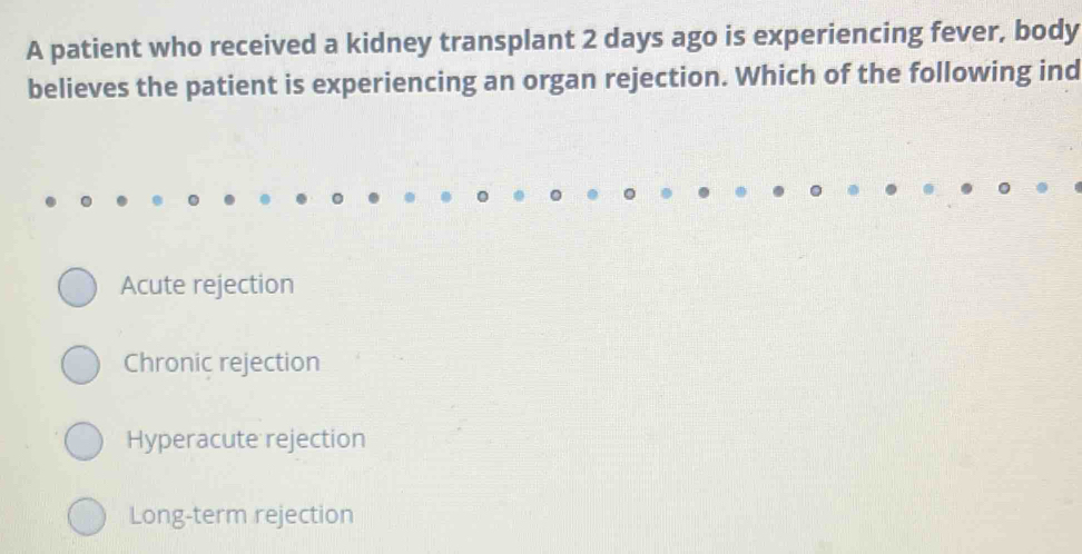 A patient who received a kidney transplant 2 days ago is experiencing fever, body
believes the patient is experiencing an organ rejection. Which of the following ind
Acute rejection
Chronic rejection
Hyperacute rejection
Long-term rejection