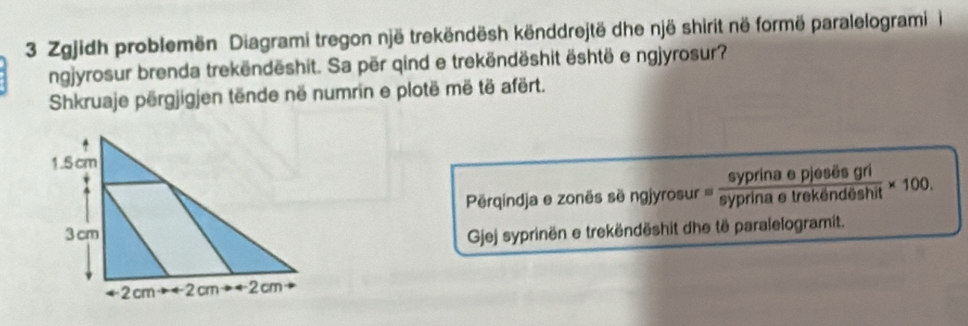 Zgjidh problemën Diagrami tregon një trekëndësh kënddrejtë dhe një shirit në formë paralelogrami i 
ngjyrosur brenda trekëndëshit. Sa për qind e trekëndëshit është e ngjyrosur? 
Shkruaje përgjigjen tënde në numrin e plotë më të afërt. 
syprina e pjesës gri 
Pérqindja e zonës së ngjyrosur ''' syprina e trekëndēshit × 100. 
Gjej syprinën e trekëndëshit dhe të paralelogramit.