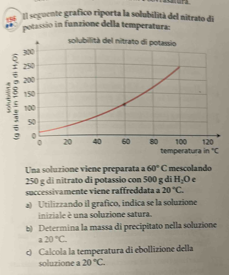 Il seguente grafico riporta la solubilità del nitrato di
potassio in funzione della temperatura:
Una soluzione viene preparata a 60°C mescolando
250 g di nitrato di potassio con 500 g di H_2O e
successivamente viene raffreddata a 20°C.
a) Utilizzando il grafico, indica se la soluzione
iniziale è una soluzione satura.
b) Determina la massa di precipitato nella soluzione
a 20°C.
c) Calcola la temperatura di ebollizione della
soluzione a 20°C.