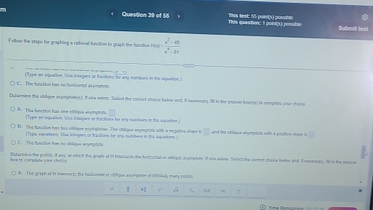 This question: 1 point(s) possible This test: 55 point(s) possible
Submit test
Follow the steps for graphing a rational function to graph the function h(x)= (x^2-49)/x^4-81 
(Type an equation. Uso integers or fractions for any numbers in the equation.)
C. The function has no horicental asymptote.
Datermine the oblique asymptote(s). If one exists. Select the correct choico below and. If necessary, fill in the answer box(es) to completa your choice
A. The function has one oblique asymptots. overline □ 
(Type an equation. Use intagers or fractions for any numbers in the equation)
B. The function has two oblique asymptotes. The oblique axymptota with a negative slope is □ , and the oblique axymptota with a positive slope is □ 
(Type equations. Use integers or fractions for any numbers in the equations)
C. The functien has no oblique asymptote.
box to complate your choice. Detormine the points, if anry, at which the graph of H Intarsects the horizontal or oblique asymplate, if one exists. Select the cerrect choice below and, if necessary. Ell in the anowe
A. The graph of H intersects the harizantal or oblique axymptate at infinitaly many points
=  8/x  2 4/8  s° sqrt(8) π, (1,1) ∞
Time Remainina