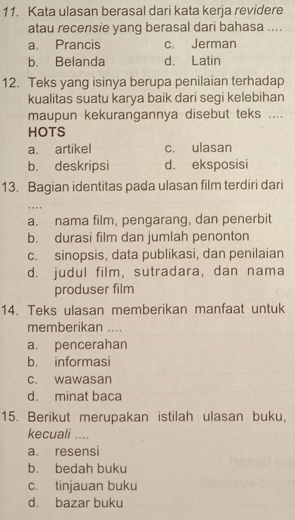 Kata ulasan berasal dari kata kerja revidere
atau recensie yang berasal dari bahasa ....
a. Prancis c. Jerman
b. Belanda d. Latin
12. Teks yang isinya berupa penilaian terhadap
kualitas suatu karya baik dari segi kelebihan
maupun kekurangannya disebut teks ....
HOTS
a. artikel c. ulasan
b. deskripsi d. eksposisi
13. Bagian identitas pada ulasan film terdiri dari
….
a. nama film, pengarang, dan penerbit
b. durasi film dan jumlah penonton
c. sinopsis, data publikasi, dan penilaian
d. judul film, sutradara, dan nama
produser film
14. Teks ulasan memberikan manfaat untuk
memberikan ....
a. pencerahan
b. informasi
c. wawasan
d. minat baca
15. Berikut merupakan istilah ulasan buku,
kecuali ....
a. resensi
b. bedah buku
c. tinjauan buku
d. bazar buku