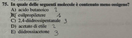 In quale delle seguenti molecole è contenuto meno ossigeno?
A) acido butanoico
B esilpropiletere
C) 2, 4 -diidrossipentanale
D) acetato di etile
E) diidrossiacetone