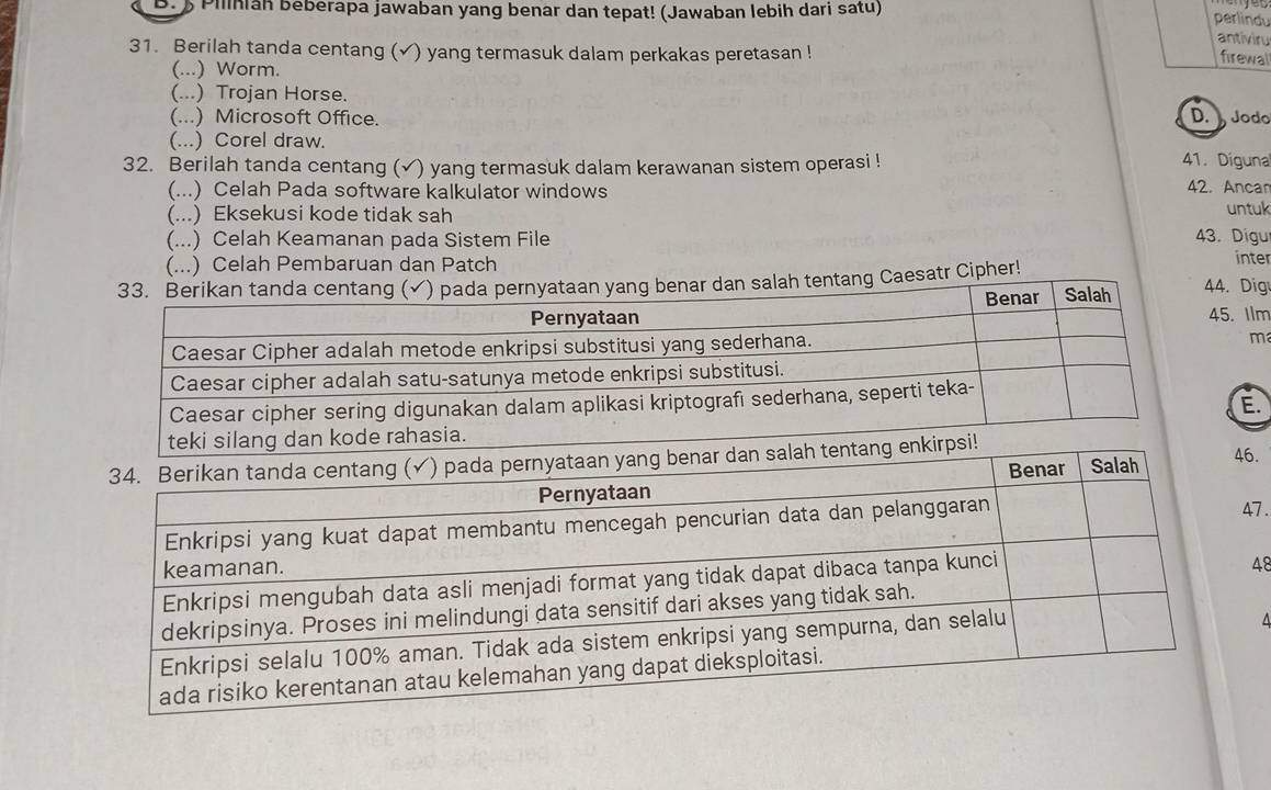 Pilnan beberapa jawaban yang benar dan tepat! (Jawaban lebih dari satu)
perlindu
antiviru
31. Berilah tanda centang (√) yang termasuk dalam perkakas peretasan !
firewal
(...) Worm.
(...) Trojan Horse.
(...) Microsoft Office. D. Jodo
(...) Corel draw. 41. Digunal
32. Berilah tanda centang (√) yang termasuk dalam kerawanan sistem operasi !
(...) Celah Pada software kalkulator windows 42. Ancam
(...) Eksekusi kode tidak sah untuk
(...) Celah Keamanan pada Sistem File 43. Digu
(...) Celah Pembaruan dan Patch inter
atr Cipher! Dig
Ilm
m
E.
46.
47.
48
4