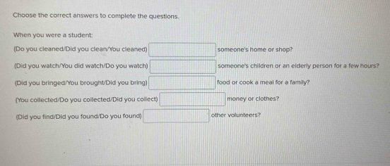 Choose the correct answers to complete the questions. 
When you were a student: 
(Do you cleaned/Did you clean/You cleaned) ||□ someone's home or shop? 
(Did you watch/You did watch/Do you watch) ||| someone's children or an elderly person for a few hours? 
(Did you bringed/You brought/Did you bring) □ food or cook a meal for a family? 
(You collected/Do you collected/Did you collect) □ money or clothes? 
(Did you find/Did you found/Do you found) other volunteers?