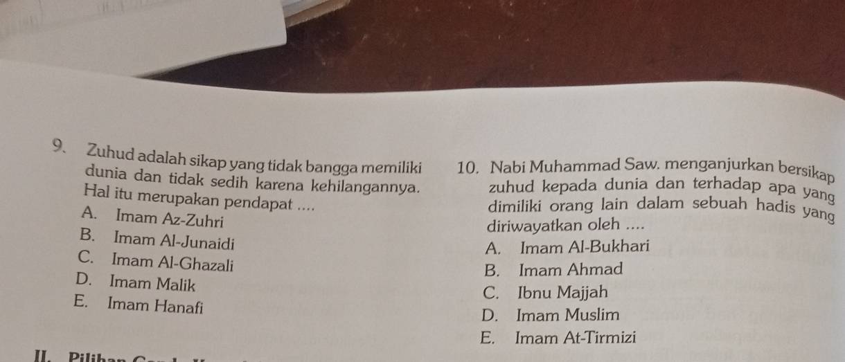 Zuhud adalah sikap yang tidak bangga memiliki 10. Nabi Muhammad Saw. menganjurkan bersikap
dunia dan tidak sedih karena kehilangannya. zuhud kepada dunia dan terhadap apa yang
Hal itu merupakan pendapat ....
dimiliki orang lain dalam sebuah hadis yang
A. Imam Az-Zuhri
diriwayatkan oleh ....
B. Imam Al-Junaidi
A. Imam Al-Bukhari
C. Imam Al-Ghazali
B. Imam Ahmad
D. Imam Malik
C. Ibnu Majjah
E. Imam Hanafi
D. Imam Muslim
E. Imam At-Tirmizi
II Piliba: