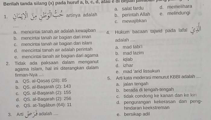 Berilah tanda silang (x) pada huruf a, b, c, d, atau e di depan jawaban
a. salat fardu d. memelihara
1. artinya adalah b. perintah Allah e. melindungi
c. mewajibkan
a. mencintai tanah air adalah kewajiban 4. Hukum bacaan tajwid pada lafal
b. mencintai tanah air bagian dari iman adalah ....
c. mencintai tanah air bagian dari islam
d. mencintai tanah air adalah perintah a. mad tabi'i
e. mencintai tanah air bagian dari agama b. mad lazim
2. Tidak ada paksaan dalam menganut c. iqlab
agama Islam, hal ini diterangkan dalam d. izhar
firman-Nya .... e. mad 'arid lissukun
a. QS. al-Qașaș (28): 85 5. Arti kata moderasi menurut KBBI adalah ....
b. QS. al-Baqarah (2): 143 a. jalan tengah
c. QS. al-Baqarah (2): 155 b. berada di tengah-tengah
d. QS. al-Baqarah (2): 256 c. tidak condong ke kanan dan ke kiri
e. QS. at-Tagābun (64): 11 d. pengurangan kekerasan dan peng-
hindaran keekstreman
3. Arti adalah .... e. bersikap adil