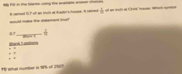 Fill in the blanks using the available answer choices.
It rained 0.7 of an inch at Kadin's house. It rained  7/12  of an inch at Chrts' house. Which symbol
would make the statement true?
0.7 _  7/12 
(Bligink )
Blank 1 options
. =
11) What number is 18% of 250?