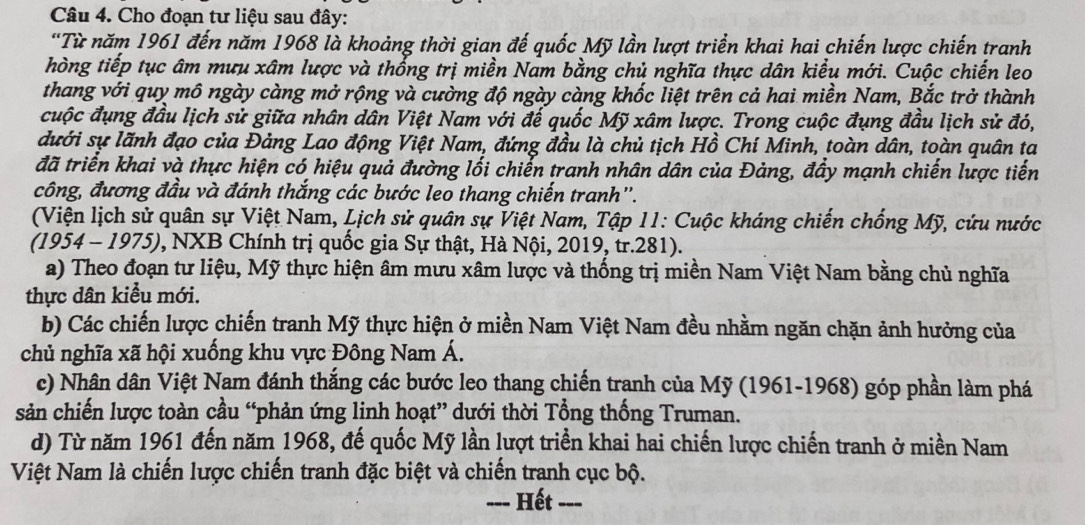 Cho đoạn tư liệu sau đây:
'Từ năm 1961 đến năm 1968 là khoảng thời gian đế quốc Mỹ lần lượt triển khai hai chiến lược chiến tranh
hòng tiếp tục âm mưu xâm lược và thổng trị miền Nam bằng chủ nghĩa thực dân kiểu mới. Cuộc chiến leo
thang với quy mô ngày càng mở rộng và cường độ ngày càng khốc liệt trên cả hai miền Nam, Bắc trở thành
cuộc đụng đầu lịch sử giữa nhân dân Việt Nam với đế quốc Mỹ xâm lược. Trong cuộc đụng đầu lịch sử đó,
dưới sự lãnh đạo của Đảng Lao động Việt Nam, đứng đầu là chủ tịch Hồ Chí Minh, toàn dân, toàn quân ta
đã triển khai và thực hiện có hiệu quả đường lối chiến tranh nhân dân của Đảng, đầy mạnh chiến lược tiến
công, đương đầu và đánh thắng các bước leo thang chiến tranh''.
(Viện lịch sử quân sự Việt Nam, Lịch sử quân sự Việt Nam, Tập 11: Cuộc kháng chiến chống Mỹ, cứu nước
(1954 - 1975), NXB Chính trị quốc gia Sự thật, Hà Nội, 2019, tr.281).
a) Theo đoạn tư liệu, Mỹ thực hiện âm mưu xâm lược và thống trị miền Nam Việt Nam bằng chủ nghĩa
thực dân kiểu mới.
b) Các chiến lược chiến tranh Mỹ thực hiện ở miền Nam Việt Nam đều nhằm ngăn chặn ảnh hưởng của
chủ nghĩa xã hội xuống khu vực Đông Nam Á.
c) Nhân dân Việt Nam đánh thắng các bước leo thang chiến tranh của Mỹ (1961-1968) góp phần làm phá
sản chiến lược toàn cầu “phản ứng linh hoạt” dưới thời Tổng thống Truman.
d) Từ năm 1961 đến năm 1968, đế quốc Mỹ lần lượt triển khai hai chiến lược chiến tranh ở miền Nam
Việt Nam là chiến lược chiến tranh đặc biệt và chiến tranh cục bộ.
Hết ---