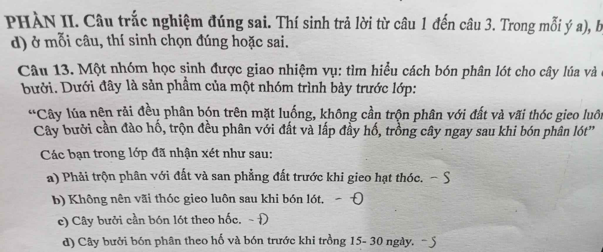 PHÀN II. Câu trắc nghiệm đúng sai. Thí sinh trả lời từ câu 1 đến câu 3. Trong mỗi ý a), bị
d) ở mỗi câu, thí sinh chọn đúng hoặc sai.
Câu 13. Một nhóm học sinh được giao nhiệm vụ: tìm hiểu cách bón phân lót cho cây lúa và
bưới. Dưới đây là sản phầm của một nhóm trình bày trước lớp:
*Cây lúa nên rải đều phân bón trên mặt luống, không cần trộn phân với đất và vãi thóc gieo luôi
Cây bưởi cần đào hố, trộn đều phân với đất và lấp đầy hố, trồng cây ngay sau khi bón phân lót'
Các bạn trong lớp đã nhận xét như sau:
a) Phải trộn phân với đất và san phẳng đất trước khi gieo hạt thóc.
b) Không nên vãi thóc gieo luôn sau khi bón lót.
c) Cây bưởi cần bón lót theo hốc. ~ Đ
d) Cây bưởi bón phân theo hố và bón trước khi trồng 15- 30 ngày.