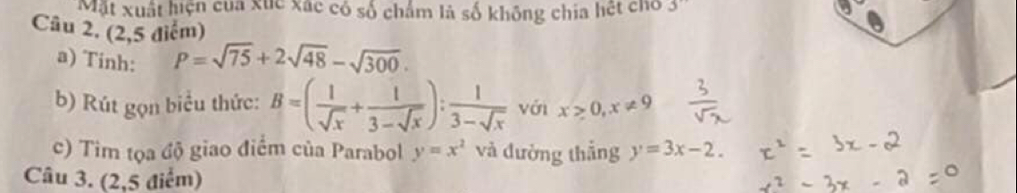 Mặt xuất hiện của xức xác có số chẩm là số không chia hết cho 
Câu 2, (2,5 điểm) 
a) Tinh:
P=sqrt(75)+2sqrt(48)-sqrt(300). 
b) Rút gọn biểu thức: B=( 1/sqrt(x) + 1/3-sqrt(x) ): 1/3-sqrt(x)  với x>0, x!= 9
c) Tim tọa độ giao điểm của Parabol y=x^2 và đường thắng y=3x-2. 
Câu 3. (2,5 điểm)