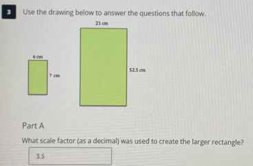 Use the drawing below to answer the questions that follow.
Part A
What scale factor (as a decimal) was used to create the larger rectangle?
3.5