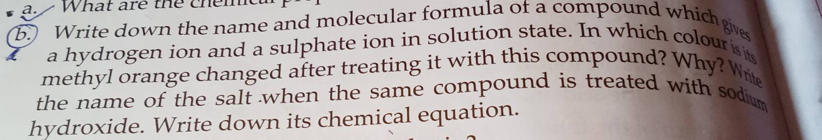 What are the chemc 
b. Write down the name and molecular formula of a compound which gives 
a hydrogen ion and a sulphate ion in solution state. In which colour is its 
methyl orange changed after treating it with this compound? Why? Write 
the name of the salt when the same compound is treated with sodium 
hydroxide. Write down its chemical equation.