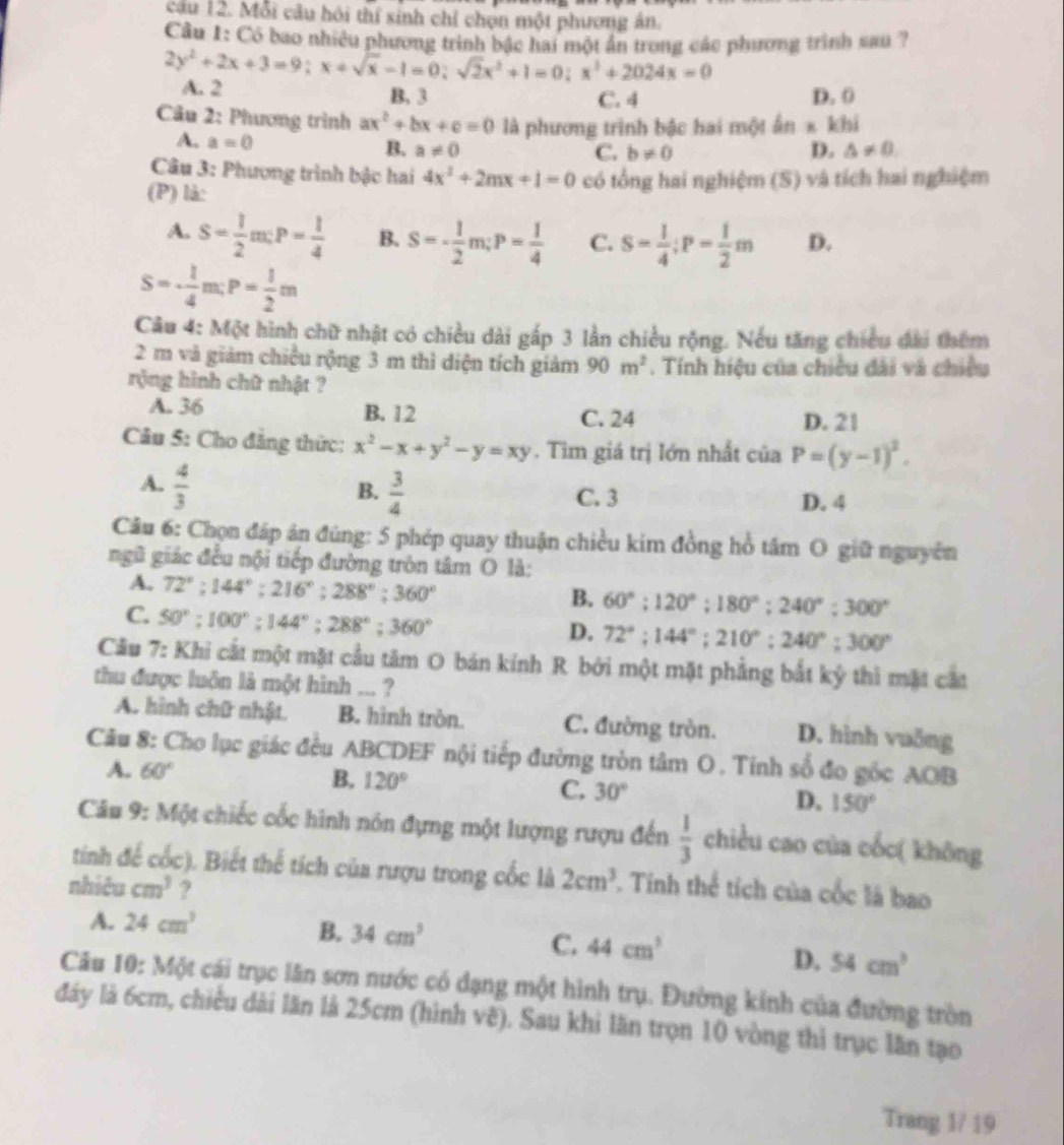 Mỗi câu hồi thí sinh chỉ chọn một phương án.
Cầu 1: Có bao nhiều phương trình bậc hai một ấn trong các phương trình sau ?
2y^2+2x+3=9;x+sqrt(x)-1=0;sqrt(2)x^2+1=0;x^3+2024x=0 A. 2
B. 3 C. 4 D. 0
Câu 2: Phương trình ax^2+bx+c=0 là phương trình bậc hai một 6n* kh
A. a=0 B. a!= 0 D. △ != 0.
C. b!= 0
Câu 3: Phượng trình bậc hai 4x^2+2mx+1=0
(P) là: có tổng hai nghiệm (S) và tích hai nghiệm
A. S= 1/2 m:P= 1/4  B. S=- 1/2 m;P= 1/4  C. S= 1/4 ;P= 1/2 m D.
S=·  1/4 m:P= 1/2 m
Câu 4: Một hình chữ nhật có chiều dài gấp 3 lần chiều rộng. Nếu tăng chiều đài thêm
2 m và giảm chiều rộng 3 m thì diện tích giảm 90m^2. Tính hiệu của chiều dài và chiều
rộng hình chữ nhật ?
A. 36 B. 12 C. 24 D. 21
Câu 5: Cho đẳng thức: x^2-x+y^2-y=xy. Tìm giá trị lớn nhất cí ciaP=(y-1)^2.
A.  4/3   3/4 
B.
C. 3 D. 4
Câu 6: Chọn đáp án đúng: 5 phép quay thuận chiều kim đồng hồ tâm O giữ nguyên
ngũ giác đều nội tiếp đường tròn tâm O là:
A. 72°;144°;216°;288°;360°
B. 60°;120°;180°;240°;300°
C. 50°:100°:144°;288°;360°
D. 72°;144°;210°;240°;300°
Câu 7: Khi cắt một mặt cầu tâm O bán kính R bởi một mặt phẳng bắt kỷ thì mặt cát
thu được luôn là một hình ... ?
A. hình chữ nhật. B. hình tròn. C. đường tròn. D. hình vuỗng
Câu 8: Cho lục giác đều ABCDEF nội tiếp đường tròn tâm O . Tính số đo gốc AOB
A. 60° B. 120°
C. 30° D. 150°
Câu 9: Một chiếc cốc hình nón đựng một lượng rượu đến  1/3  chiều cao của cốc( không
tính để cốc). Biết thể tích của rượu trong cốc là 2cm^3 *. Tinh thể tích của cốc là bao
nhiêu cm^3 ?
A. 24cm^3
B. 34cm^3 C. 44cm^3 D. 54cm^3
Câu 10: Một cái trục lăn sơn nước có dạng một hình trụ. Đường kính của đường tròn
đáy là 6cm, chiều dài lăn là 25cm (hình vẽ). Sau khi lăn trọn 10 vòng thi trục lần tạo
Trang 1/ 19