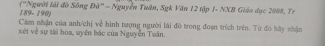 (“Người lái đò Sông Đà” - Nguyễn Tuân, Sgk Văn 12 tập 1- NXB Giáo dục 2008, Tr
189- 190) 
Cảm nhận của anh/chị về hình tượng người lái đò trong đoạn trích trên. Từ đó hãy nhận
xét về sự tài hoa, uyên bác của Nguyễn Tuân.