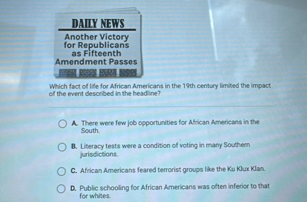 Which fact of life for African Americans in the 19th century limited the impact
of the event described in the headline?
A. There were few job opportunities for African Americans in the
South.
B. Literacy tests were a condition of voting in many Southern
jurisdictions.
C. African Americans feared terrorist groups like the Ku Klux Klan.
D. Public schooling for African Americans was often inferior to that
for whites.