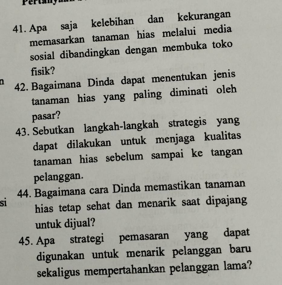 Pertany 
41. Apa saja kelebihan dan kekurangan 
memasarkan tanaman hias melalui media 
sosial dibandingkan dengan membuka toko 
fisik? 
42. Bagaimana Dinda dapat menentukan jenis 
tanaman hias yang paling diminati oleh 
pasar? 
43. Sebutkan langkah-langkah strategis yang 
dapat dilakukan untuk menjaga kualitas 
tanaman hias sebelum sampai ke tangan 
pelanggan. 
44. Bagaimana cara Dinda memastikan tanaman 
si 
hias tetap sehat dan menarik saat dipajang 
untuk dijual? 
45. Apa strategi pemasaran yang dapat 
digunakan untuk menarik pelanggan baru 
sekaligus mempertahankan pelanggan lama?