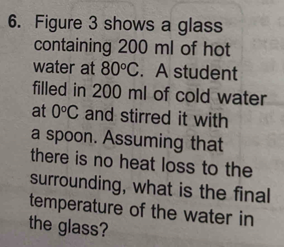 Figure 3 shows a glass 
containing 200 ml of hot 
water at 80°C. A student 
filled in 200 ml of cold water 
at 0°C and stirred it with 
a spoon. Assuming that 
there is no heat loss to the 
surrounding, what is the final 
temperature of the water in 
the glass?