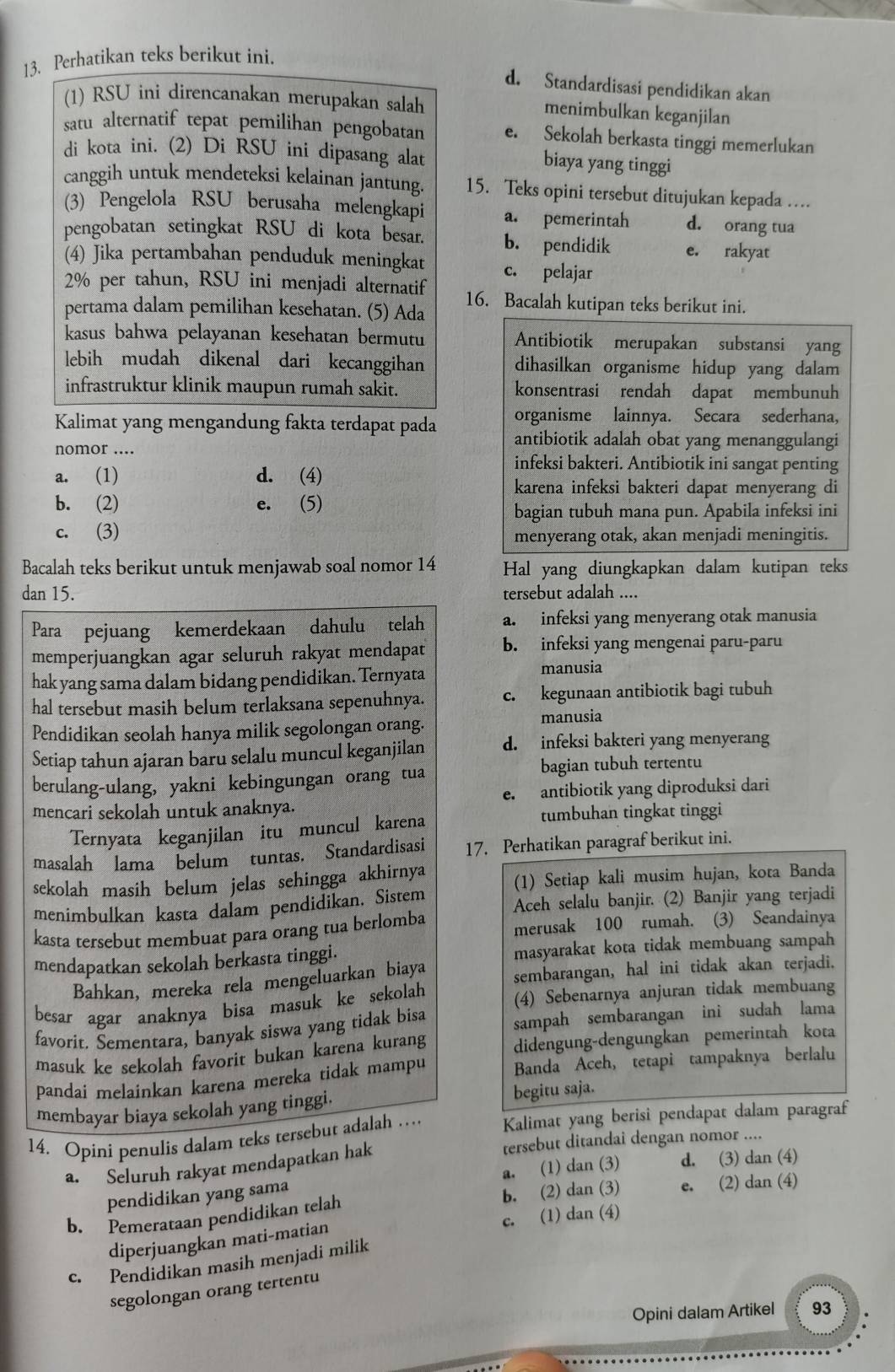 Perhatikan teks berikut ini.
d. Standardisasi pendidikan akan
(1) RSU ini direncanakan merupakan salah
menimbulkan keganjilan
satu alternatif tepat pemilihan pengobatan e. Sekolah berkasta tinggi memerlukan
di kota ini. (2) Di RSU ini dipasang alat
biaya yang tinggi
canggih untuk mendeteksi kelainan jantung. 15. Teks opini tersebut ditujukan kepada …
(3) Pengelola RSU berusaha melengkapi a. pemerintah d. orang tua
pengobatan setingkat RSU di kota besar. b. pendidik e. rakyat
(4) Jika pertambahan penduduk meningkat c. pelajar
2% per tahun, RSU ini menjadi alternatif
pertama dalam pemilihan kesehatan. (5) Ada 16. Bacalah kutipan teks berikut ini.
kasus bahwa pelayanan kesehatan bermutu Antibiotik merupakan substansi yang
lebih mudah dikenal dari kecanggihan dihasilkan organisme hidup yang dalam
infrastruktur klinik maupun rumah sakit. konsentrasi rendah dapat membunuh
organisme lainnya. Secara sederhana,
Kalimat yang mengandung fakta terdapat pada antibiotik adalah obat yang menanggulangi
nomor ....
a. (1) d. (4)
infeksi bakteri. Antibiotik ini sangat penting
karena infeksi bakteri dapat menyerang di
b. (2) e. (5)
bagian tubuh mana pun. Apabila infeksi ini
c. (3) menyerang otak, akan menjadi meningitis.
Bacalah teks berikut untuk menjawab soal nomor 14 Hal yang diungkapkan dalam kutipan teks
dan 15. tersebut adalah ....
Para pejuang kemerdekaan dahulu telah a. infeksi yang menyerang otak manusia
memperjuangkan agar seluruh rakyat mendapat b. infeksi yang mengenai paru-paru
hak yang sama dalam bidang pendidikan. Ternyata manusia
hal tersebut masih belum terlaksana sepenuhnya. c. kegunaan antibiotik bagi tubuh
Pendidikan seolah hanya milik segolongan orang. manusia
Setiap tahun ajaran baru selalu muncul keganjilan d. infeksi bakteri yang menyerang
berulang-ulang, yakni kebingungan orang tua bagian tubuh tertentu
mencari sekolah untuk anaknya. e. antibiotik yang diproduksi dari
Ternyata keganjilan itu muncul karena
tumbuhan tingkat tinggi
masalah lama belum tuntas. Standardisasi 17. Perhatikan paragraf berikut ini.
sekolah masih belum jelas sehingga akhirnya
(1) Setiap kali musim hujan, kota Banda
menimbulkan kasta dalam pendidikan. Sistem Acch selalu banjir. (2) Banjir yang terjadi
kasta tersebut membuat para orang tua berlomba merusak 100 rumah. (3) Seandainya
mendapatkan sekolah berkasta tinggi. masyarakat kota tidak membuang sampah
Bahkan, mereka rela mengeluarkan biaya sembarangan, hal ini tidak akan terjadi.
besar agar anaknya bisa masuk ke sekolah (4) Sebenarnya anjuran tidak membuang
favorit. Sementara, banyak siswa yang tidak bisa sampah sembarangan ini sudah lama
masuk ke sekolah favorit bukan karena kurang didengung-dengungkan pemerintah kota
pandai melainkan karena mereka tidak mampu Banda Aceh, tetapi tampaknya berlalu
membayar biaya sekolah yang tinggi. begitu saja.
14. Opini penulis dalam teks tersebut adalah … Kalimat yang berisi pendapat dalam paragraf
a. Seluruh rakyat mendapatkan hak tersebut ditandai dengan nomor ....
pendidikan yang sama a. (1) dan (3) d. (3) dan (4)
b. Pemerataan pendidikan telah b. (2) dan (3) e. (2) dan (4)
diperjuangkan mati-matian c. (1) dan (4)
c. Pendidikan masih menjadi milik
segolongan orang tertentu
Opini dalam Artikel 93