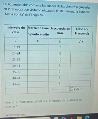 La siguiente tabla contiene las edades de las clientes (agrupadas
en intervalos) que visitaron el pasado fin de semana, la boutique
"María Bonita" de El higo, Ver.
Con esta información, ¿Cuál es el Promedio de la edad de las
clientes?
Seleccione una: