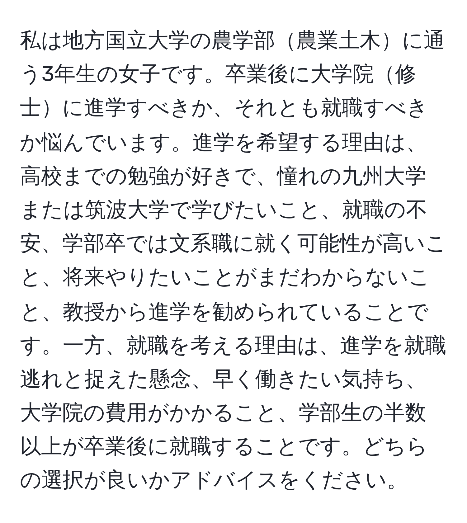 私は地方国立大学の農学部農業土木に通う3年生の女子です。卒業後に大学院修士に進学すべきか、それとも就職すべきか悩んでいます。進学を希望する理由は、高校までの勉強が好きで、憧れの九州大学または筑波大学で学びたいこと、就職の不安、学部卒では文系職に就く可能性が高いこと、将来やりたいことがまだわからないこと、教授から進学を勧められていることです。一方、就職を考える理由は、進学を就職逃れと捉えた懸念、早く働きたい気持ち、大学院の費用がかかること、学部生の半数以上が卒業後に就職することです。どちらの選択が良いかアドバイスをください。