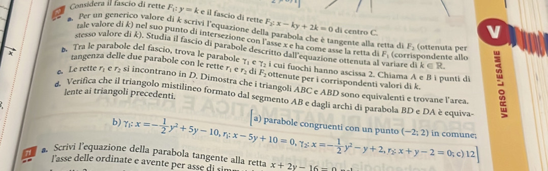 Considera il fascio di rette F_1:y=k e il fascio di rette F_2:x-ky+2k=0
di centro C.
v
. Per un generico valore di k scrivi l'equazione della parabola che è tangente alla retta di F_2 (ottenuta per
tale valore di k) nel suo punto di intersezione con l'asse x e ha come asse la retta di F_1 (corrispondente allo
stesso valore di k). Studia il fascio di parabole descritto dall'equazione ottenuta al variare di k∈ R.. Tra le parabole del fascio, trova le parabole gamma _1 e gamma _2 i cui fuochi hanno ascissa 2. Chiama A e B i punti di
tangenza delle due parabole con le rette r_1 e r_2 di F_2 ottenute per i corrispondenti valori di k.
c. Le rette r_1 e r_2 si incontrano in D. Dimostra che i triangoli ABC e ABD sono equivalenti e trovane l’area
lente ai triangoli precedenti.
d. Verifica che il triangolo mistilineo formato dal segmento AB e dagli archi di parabola BD e DA è equiva-
b) gamma _1:x=- 1/2 y^2+5y-10,r_1:x-5y+10=0,gamma _2:x=- 1/2 y^2-y+2,r_2:x+y-2=0;c)12] a) parabole congruenti con un punto (-2;2) in comune;
71 a Scrivi l’equazione della parabola tangente alla retta x+2y-16=0
l'asse delle ordinate e avente per asse di sim