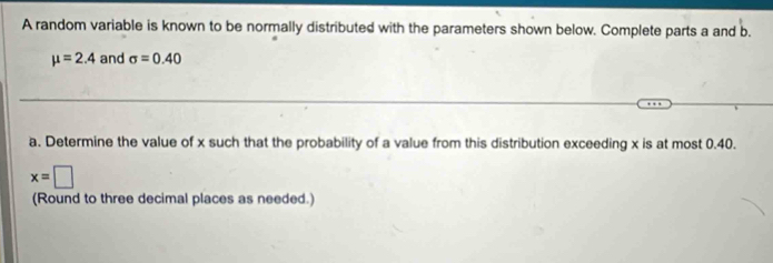 A random variable is known to be normally distributed with the parameters shown below. Complete parts a and b.
mu =2.4 and sigma =0.40
a. Determine the value of x such that the probability of a value from this distribution exceeding x is at most 0.40.
x=□
(Round to three decimal places as needed.)