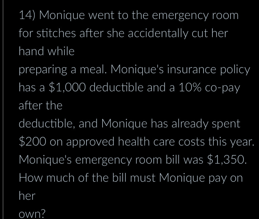 Monique went to the emergency room 
for stitches after she accidentally cut her 
hand while 
preparing a meal. Monique's insurance policy 
has a $1,000 deductible and a 10% co-pay 
after the 
deductible, and Monique has already spent
$200 on approved health care costs this year. 
Monique's emergency room bill was $1,350. 
How much of the bill must Monique pay on 
her 
own?