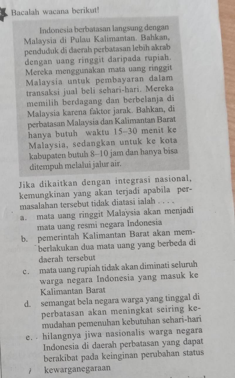 Bacalah wacana berikut!
Indonesia berbatasan langsung dengan
Malaysia di Pulau Kalimantan. Bahkan,
penduduk di daerah perbatasan lebih akrab
dengan uang ringgit daripada rupiah.
Mereka menggunakan mata uang ringgit
Malaysia untuk pembayaran dalam
transaksi jual beli sehari-hari. Mereka
memilih berdagang dan berbelanja di
Malaysia karena faktor jarak. Bahkan, di
perbatasan Malaysia dan Kalimantan Barat
hanya butuh waktu 15 - 30 menit ke
Malaysia, sedangkan untuk ke kota
kabupaten butuh 8-10 jam dan hanya bisa
ditempuh melalui jalur air.
Jika dikaitkan dengan integrasi nasional,
kemungkinan yang akan terjadi apabila per-
masalahan tersebut tidak diatasi ialah . . . .
a. mata uang ringgit Malaysia akan menjadi
mata uang resmi negara Indonesia
b. pemerintah Kalimantan Barat akan mem-
berlakukan dua mata uang yang berbeda di
daerah tersebut
c. mata uang rupiah tidak akan diminati seluruh
warga negara Indonesia yang masuk ke
Kalimantan Barat
d. semangat bela negara warga yang tinggal di
perbatasan akan meningkat seiring ke-
mudahan pemenuhan kebutuhan sehari-hari
e. . hilangnya jiwa nasionalis warga negara
Indonesia di daerah perbatasan yang dapat
berakibat pada keinginan perubahan status
1 kewarganegaraan