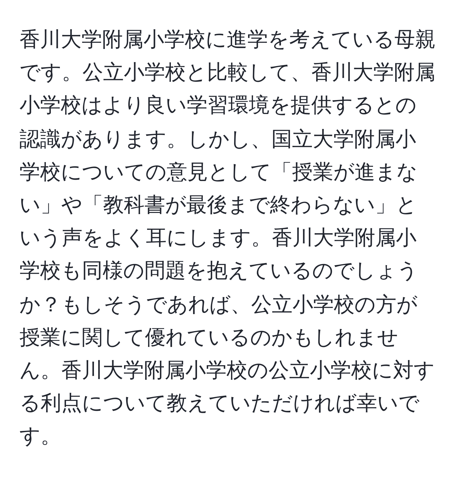 香川大学附属小学校に進学を考えている母親です。公立小学校と比較して、香川大学附属小学校はより良い学習環境を提供するとの認識があります。しかし、国立大学附属小学校についての意見として「授業が進まない」や「教科書が最後まで終わらない」という声をよく耳にします。香川大学附属小学校も同様の問題を抱えているのでしょうか？もしそうであれば、公立小学校の方が授業に関して優れているのかもしれません。香川大学附属小学校の公立小学校に対する利点について教えていただければ幸いです。