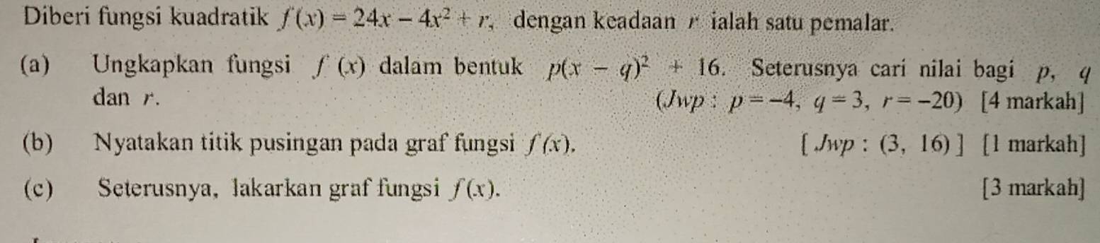 Diberi fungsi kuadratik f(x)=24x-4x^2+r, dengan keadaan A ialah satu pemalar. 
(a) Ungkapkan fungsi f(x) dalam bentuk p(x-q)^2+16. Seterusnya cari nilai bagi p, q
dan r. (Jwp : p=-4, q=3, r=-20) [4 markah] 
(b) Nyatakan titik pusingan pada graf fungsi f(x). [ Jwp : (3,16)] [l markah] 
(c) Seterusnya, lakarkan graf fungsi f(x). [3 markah]